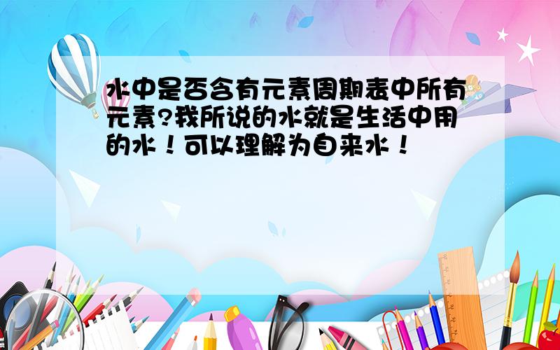 水中是否含有元素周期表中所有元素?我所说的水就是生活中用的水！可以理解为自来水！