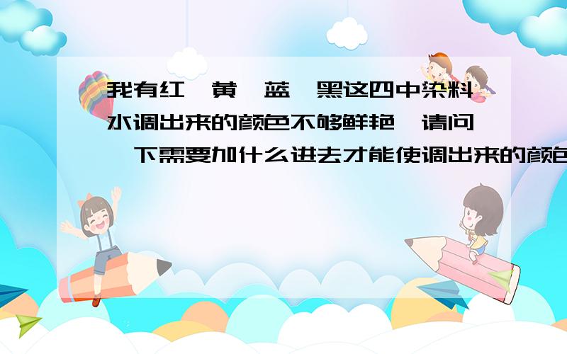 我有红,黄,蓝,黑这四中染料水调出来的颜色不够鲜艳,请问一下需要加什么进去才能使调出来的颜色鲜比如艳蓝色和桃红色颜色看起来要亮一点