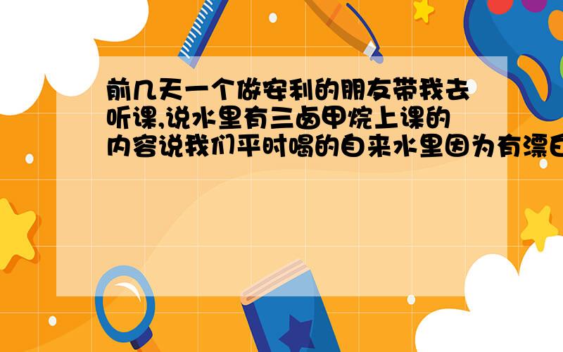 前几天一个做安利的朋友带我去听课,说水里有三卤甲烷上课的内容说我们平时喝的自来水里因为有漂白粉,加温后会反应生成三卤甲烷,对人体有害,致癌,所以需要一个好的净水器,推荐了安利