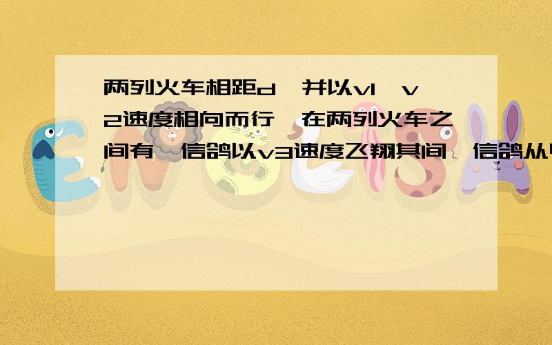 两列火车相距d,并以v1、v2速度相向而行,在两列火车之间有一信鸽以v3速度飞翔其间,信鸽从甲火车头开始飞,遇到乙火车时立即以v3速度掉头飞向甲火车,如此反复,当火车距离有d减为零时,这只