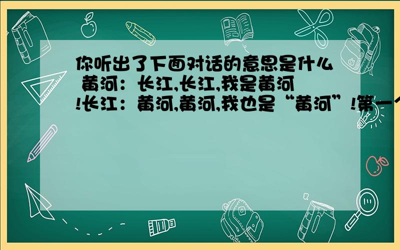 你听出了下面对话的意思是什么 黄河：长江,长江,我是黄河!长江：黄河,黄河,我也是“黄河”!第一个回答的评为最佳答案,再加20点财富值