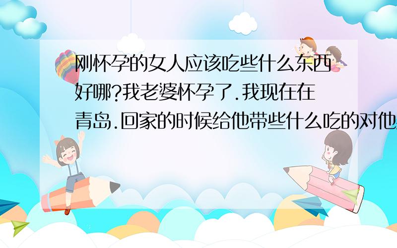 刚怀孕的女人应该吃些什么东西好哪?我老婆怀孕了.我现在在青岛.回家的时候给他带些什么吃的对他身体好哪?最好要青岛这里有的.（我家是菏泽的）我们家没有的.比如海鲜类的