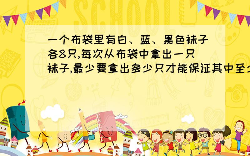 一个布袋里有白、蓝、黑色袜子各8只,每次从布袋中拿出一只袜子,最少要拿出多少只才能保证其中至少有2双颜色不同的袜子?有没有具体步骤呢？因为是考试卷上的试题