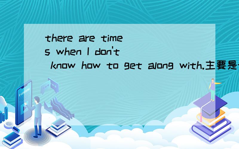 there are times when I don't know how to get along with.主要是there are times如何翻译?是有一段时间么?i'm sorry。是there are times when I don't know how to get along with him.不过不影响前面的翻译哈！