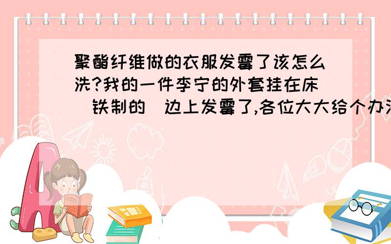 聚酯纤维做的衣服发霉了该怎么洗?我的一件李宁的外套挂在床（铁制的）边上发霉了,各位大大给个办法去了它,不然老爸要骂我了要能在市场上很容易买的到的