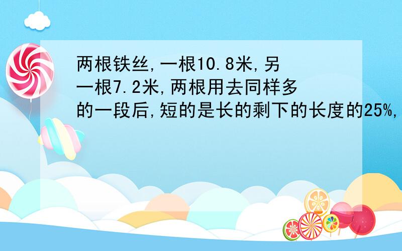 两根铁丝,一根10.8米,另一根7.2米,两根用去同样多的一段后,短的是长的剩下的长度的25%,两根铁丝各用去多少米?