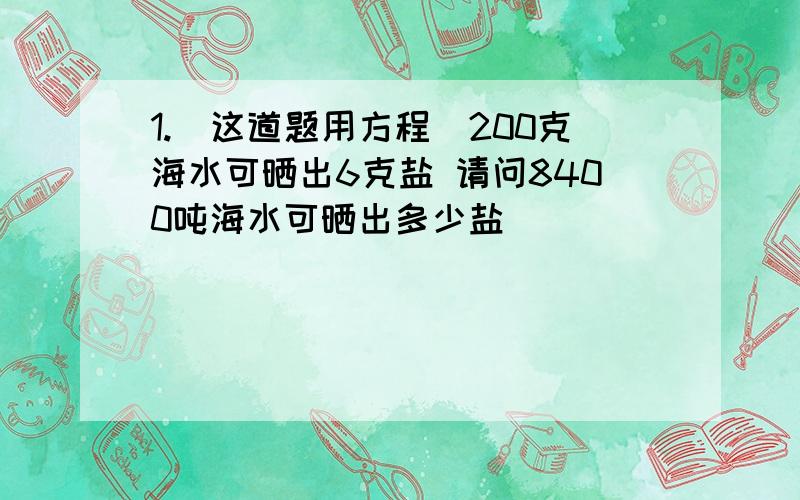 1.(这道题用方程）200克海水可晒出6克盐 请问8400吨海水可晒出多少盐