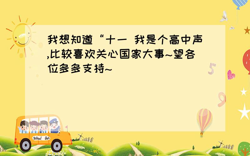 我想知道“十一 我是个高中声,比较喜欢关心国家大事~望各位多多支持~