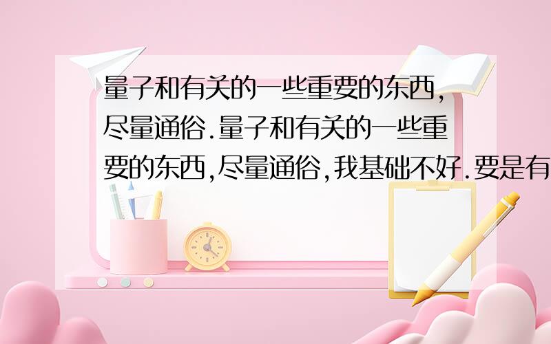 量子和有关的一些重要的东西,尽量通俗.量子和有关的一些重要的东西,尽量通俗,我基础不好.要是有比喻最好.别把百科的复制给我,按自己的理解写.说的好有加分