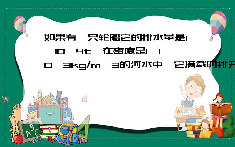 如果有一只轮船它的排水量是1*10^4t,在密度是1*10^3kg/m^3的河水中,它满载时排开的河水是多大?如果它在密度为1.03*10^3kg/m^3的海水中它排开的体积是多大?它从河流驶入海里是浮起一些还是沉下