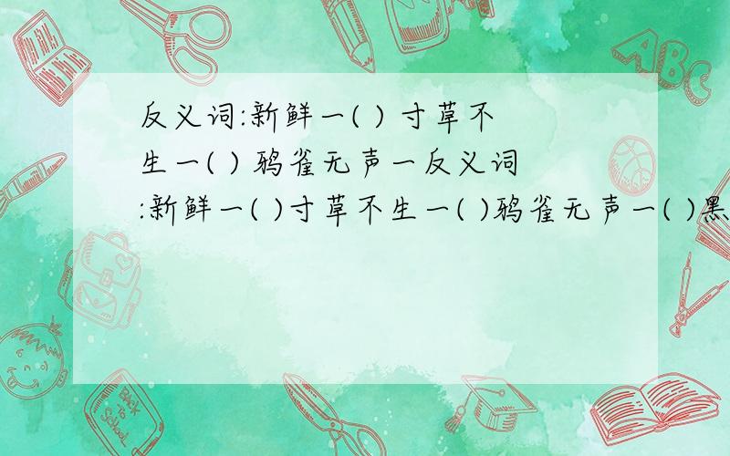 反义词:新鲜一( ) 寸草不生一( ) 鸦雀无声一反义词:新鲜一( )寸草不生一( )鸦雀无声一( )黑沉沉一( )