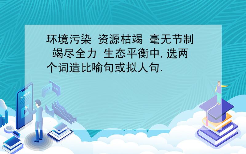 环境污染 资源枯竭 毫无节制 竭尽全力 生态平衡中,选两个词造比喻句或拟人句.