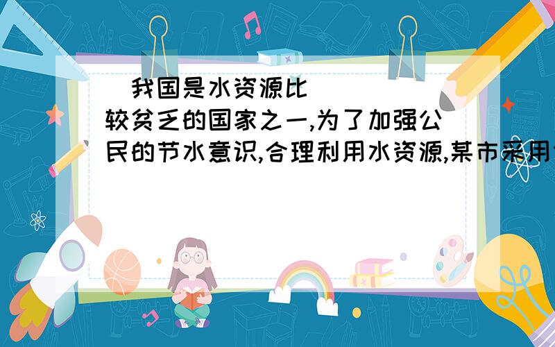 ​我国是水资源比较贫乏的国家之一,为了加强公民的节水意识,合理利用水资源,某市采用价我国是水资源比较贫乏的国家之一,为了加强公民的节水意识,合理利用水资源,某市采用价格调控