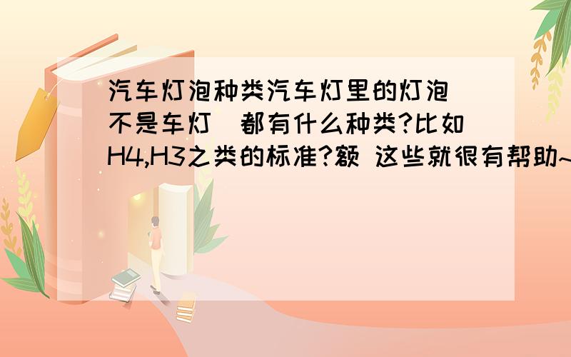 汽车灯泡种类汽车灯里的灯泡（不是车灯）都有什么种类?比如H4,H3之类的标准?额 这些就很有帮助~最好能再全点 再加点介绍什么的~