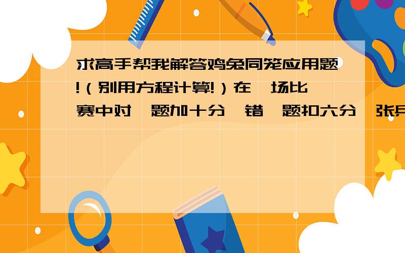 求高手帮我解答鸡兔同笼应用题!（别用方程计算!）在一场比赛中对一题加十分,错一题扣六分,张兵抢答十题,得68分,他答对几道题