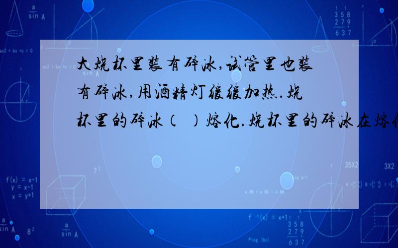 大烧杯里装有碎冰,试管里也装有碎冰,用酒精灯缓缓加热.烧杯里的碎冰（ ）熔化.烧杯里的碎冰在熔化时,（ ）热量,温度不变.在烧杯中的碎冰有一半熔化前,试管中的碎冰（ ）熔化,这是因为