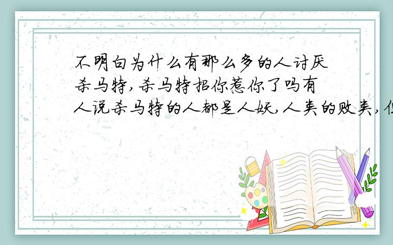 不明白为什么有那么多的人讨厌杀马特,杀马特招你惹你了吗有人说杀马特的人都是人妖,人类的败类,但是却没有一个人真正的理解我们,我们是怎样从单纯善良的好孩子一步步演变成今天的样