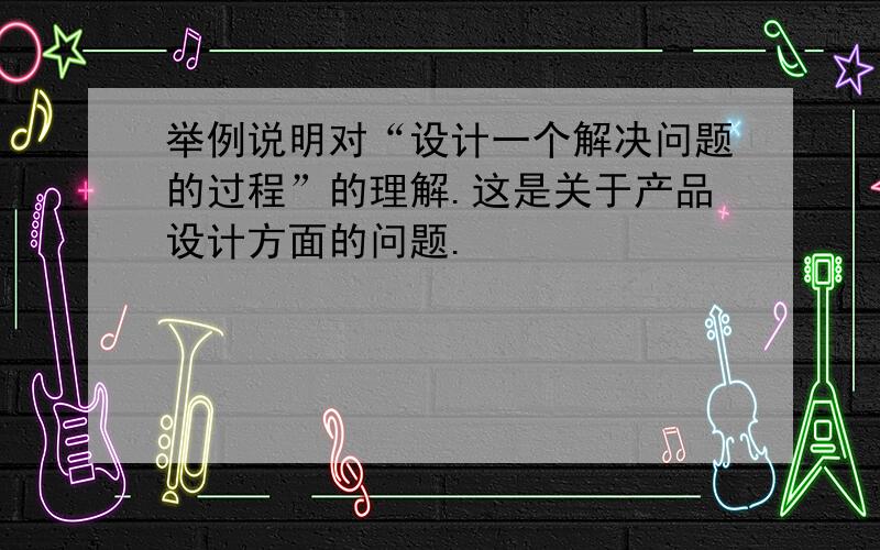 举例说明对“设计一个解决问题的过程”的理解.这是关于产品设计方面的问题.