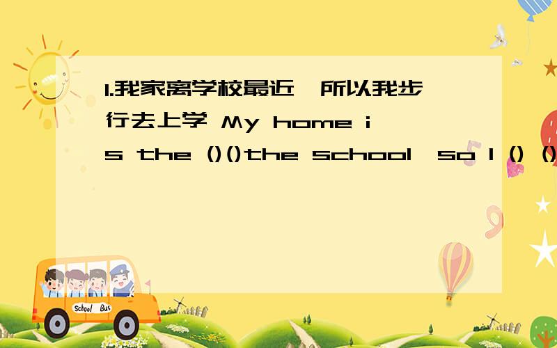 1.我家离学校最近,所以我步行去上学 My home is the ()()the school,so I () ()school2.你们以前的房子怎么样?What () your house ()?3.托尼在学校表现很好,在家却很淘气Tony is () at school ,but he is () () ().4.My home w