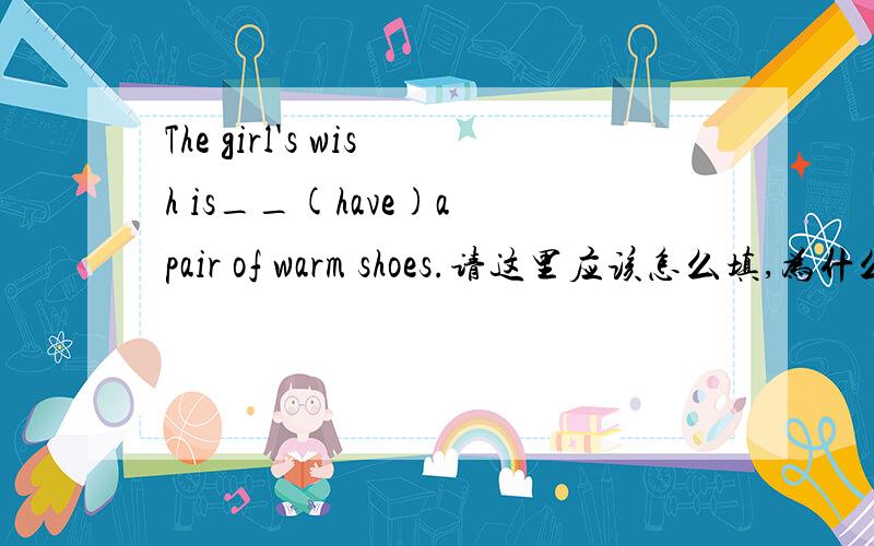 The girl's wish is__(have)a pair of warm shoes.请这里应该怎么填,为什么?