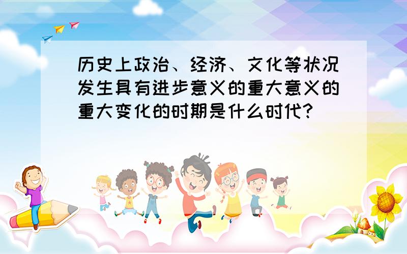 历史上政治、经济、文化等状况发生具有进步意义的重大意义的重大变化的时期是什么时代?