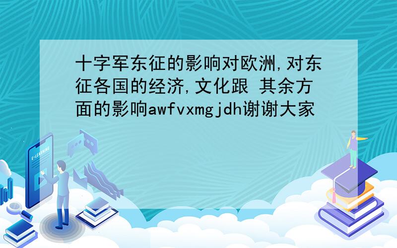 十字军东征的影响对欧洲,对东征各国的经济,文化跟 其余方面的影响awfvxmgjdh谢谢大家