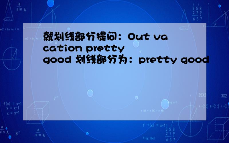 就划线部分提问：Out vacation pretty good 划线部分为：pretty good