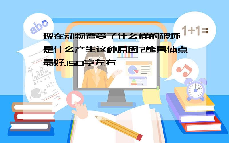 现在动物遭受了什么样的破坏,是什么产生这种原因?能具体点最好，150字左右