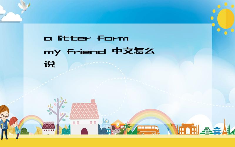 a litter form my friend 中文怎么说