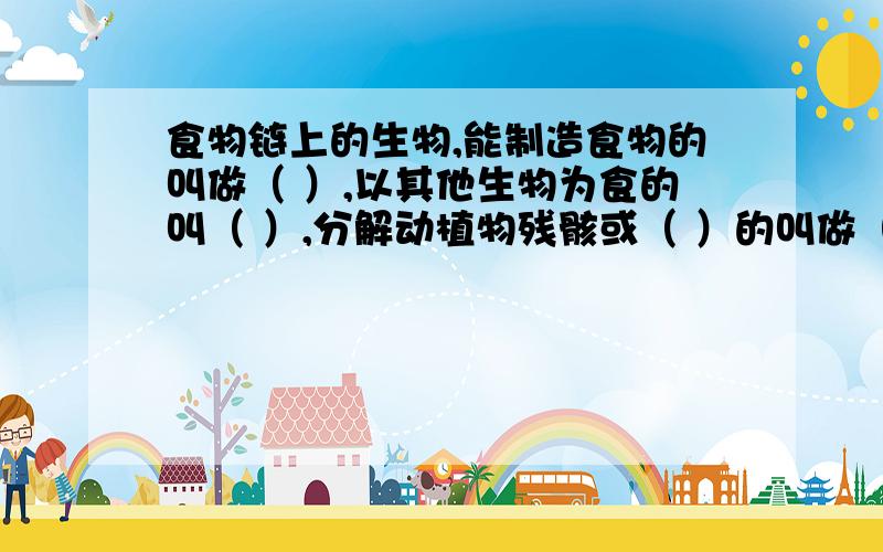 食物链上的生物,能制造食物的叫做（ ）,以其他生物为食的叫（ ）,分解动植物残骸或（ ）的叫做（ ）.食物链上的生物,能制造食物的叫做（ ）,以其他生物为食的叫（ ）,分解动植物残骸或