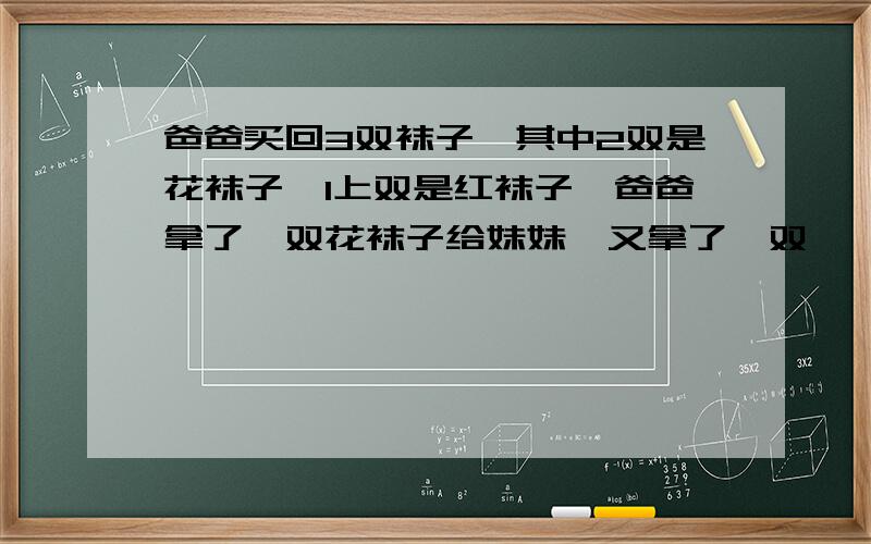 爸爸买回3双袜子,其中2双是花袜子,1上双是红袜子,爸爸拿了一双花袜子给妹妹,又拿了一双