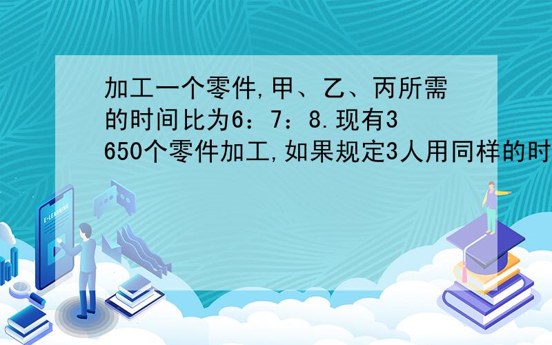 加工一个零件,甲、乙、丙所需的时间比为6：7：8.现有3650个零件加工,如果规定3人用同样的时间完成任务,各应加工多少个?