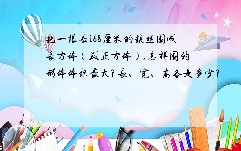 把一根长168厘米的铁丝围成长方体（或正方体）,怎样围的形体体积最大?长、宽、高各是多少?