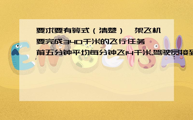 要求要有算式（清楚）一架飞机要完成340千米的飞行任务,前五分钟平均每分钟飞14千米.驾驶员接到命令,余下路程要求18分钟飞完,平均每分钟飞多少米?