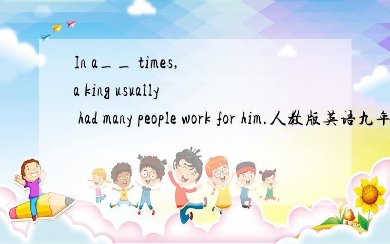 In a__ times, a king usually had many people work for him.人教版英语九年级上册6~10单元 词汇运用,在空格处填上恰当的单词,首字母已给出 （英语学习辅导报）