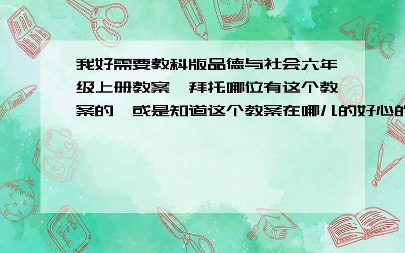 我好需要教科版品德与社会六年级上册教案,拜托哪位有这个教案的,或是知道这个教案在哪儿的好心的大虾,