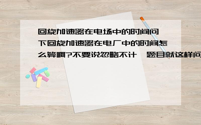 回旋加速器在电场中的时间问一下回旋加速器在电厂中的时间怎么算啊?不要说忽略不计,题目就这样问的,哈,