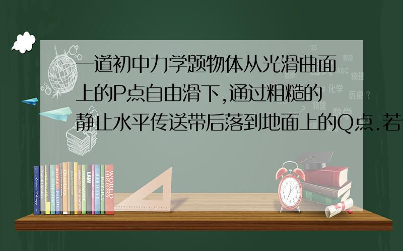 一道初中力学题物体从光滑曲面上的P点自由滑下,通过粗糙的静止水平传送带后落到地面上的Q点.若传送带的皮带轮沿逆时针方向匀速转动,使传送带随之运动.如图所示,物块仍从P点自由滑下,