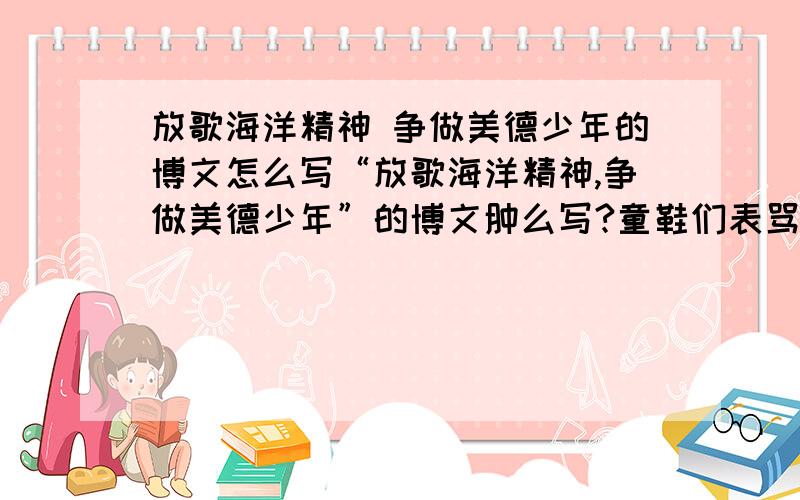 放歌海洋精神 争做美德少年的博文怎么写“放歌海洋精神,争做美德少年”的博文肿么写?童鞋们表骂我,你敢说自己没抄过作业?抄过作业滴孩纸都懂得,要的是答案啊有木有不是指导啊有木有,