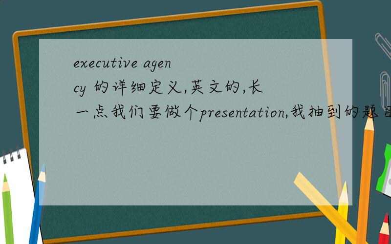 executive agency 的详细定义,英文的,长一点我们要做个presentation,我抽到的题目就是解释这个单词,要中英文都有的,大概能讲3~