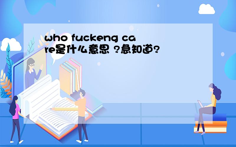 who fuckeng care是什么意思 ?急知道?