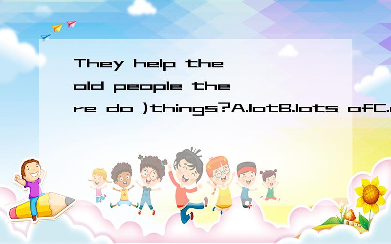 They help the old people there do )things?A.lotB.lots ofC.a set A和B选哪个?