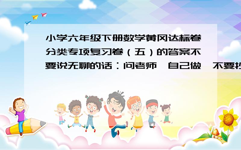 小学六年级下册数学黄冈达标卷分类专项复习卷（五）的答案不要说无聊的话：问老师,自己做,不要抄答案之类的东西