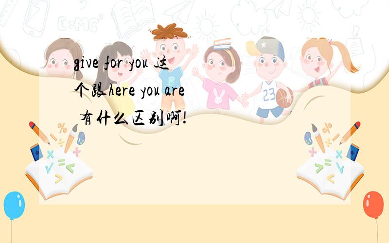 give for you 这个跟here you are 有什么区别啊!