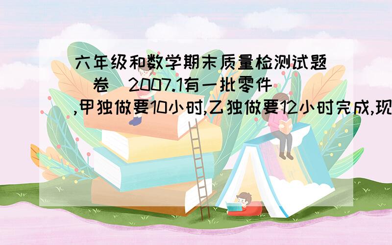 六年级和数学期末质量检测试题(卷）2007.1有一批零件,甲独做要10小时,乙独做要12小时完成,现在先由甲乙合作4小时后,还剩下80个零件没有做,这时甲.乙各做了多少个零件