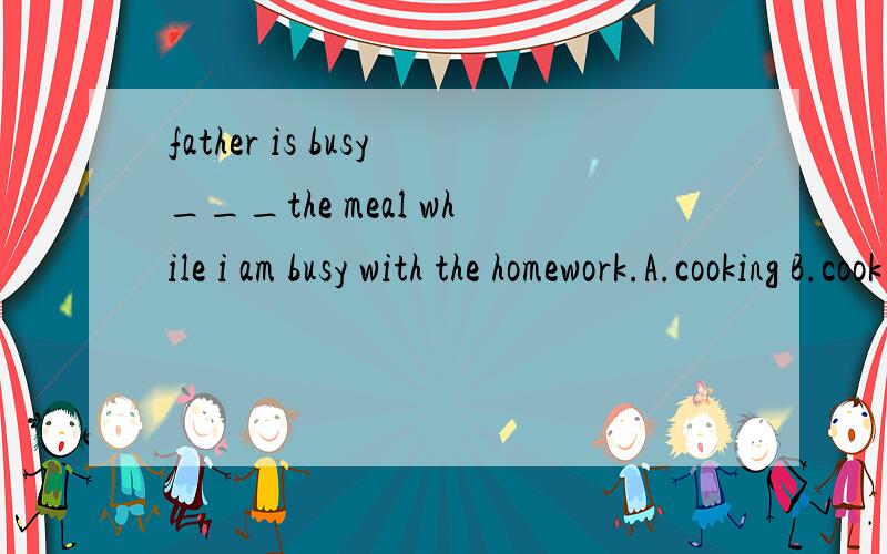 father is busy___the meal while i am busy with the homework.A.cooking B.cook C.to cook D.with