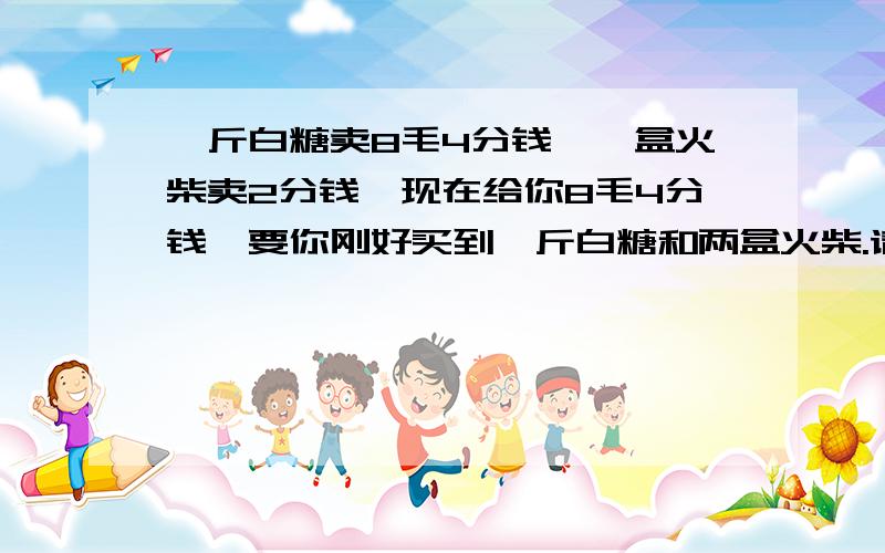 一斤白糖卖8毛4分钱,一盒火柴卖2分钱,现在给你8毛4分钱,要你刚好买到一斤白糖和两盒火柴.请知道答案的朋友先保持沈默,此题非脑筋急转弯~