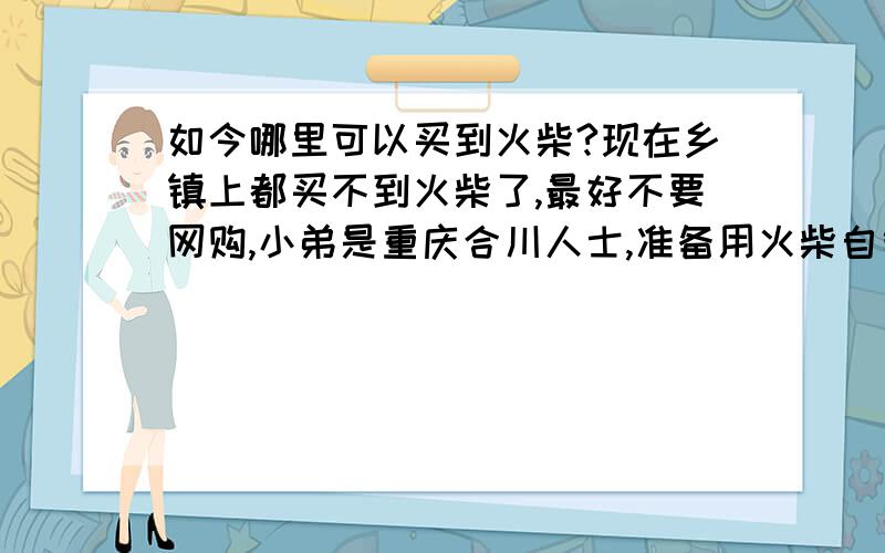 如今哪里可以买到火柴?现在乡镇上都买不到火柴了,最好不要网购,小弟是重庆合川人士,准备用火柴自制一个瞬点即燃的小浪漫.八百里加急问题呀,哪里可以买到呀