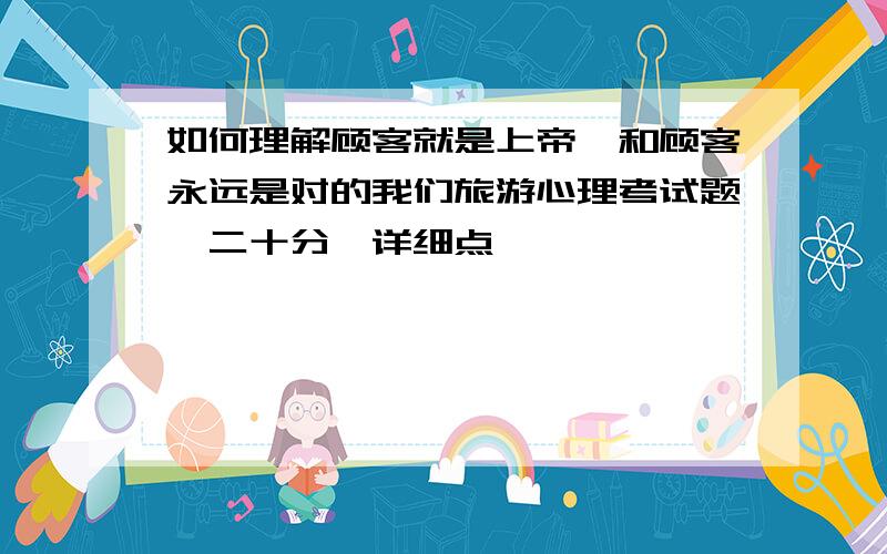 如何理解顾客就是上帝、和顾客永远是对的我们旅游心理考试题、二十分、详细点