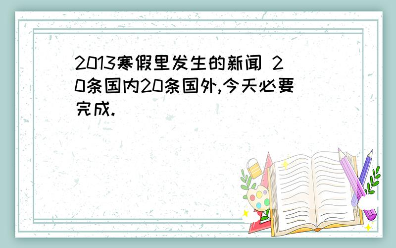 2013寒假里发生的新闻 20条国内20条国外,今天必要完成.